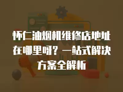 怀仁油烟机维修店地址在哪里呀？一站式解决方案全解析