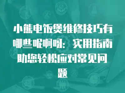小熊电饭煲维修技巧有哪些呢啊呀：实用指南助您轻松应对常见问题