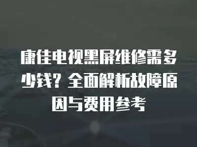 康佳电视黑屏维修需多少钱？全面解析故障原因与费用参考