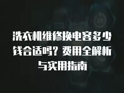 洗衣机维修换电容多少钱合适吗？费用全解析与实用指南