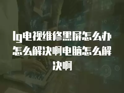 lg电视维修黑屏怎么办怎么解决啊电脑怎么解决啊