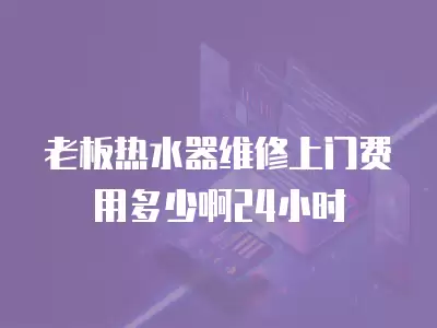 老板热水器维修上门费用多少啊24小时