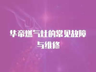 华帝燃气灶的常见故障与维修方法,华帝燃气灶的常见故障与维修