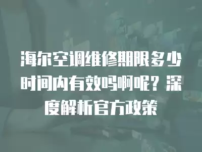 海尔空调维修期限多少时间内有效吗啊呢？深度解析官方政策