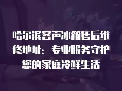 哈尔滨容声冰箱售后维修地址：专业服务守护您的家庭冷鲜生活