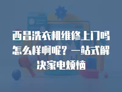 西昌洗衣机维修上门吗怎么样啊呢？一站式解决家电烦恼
