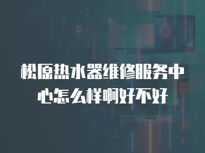 松原热水器维修服务中心怎么样啊好不好
