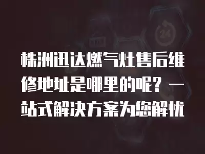 株洲迅达燃气灶售后维修地址是哪里的呢？一站式解决方案为您解忧