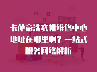 卡萨帝洗衣机维修中心地址在哪里啊？一站式服务网络解析