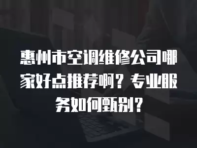 惠州市空调维修公司哪家好点推荐啊？专业服务如何甄别？