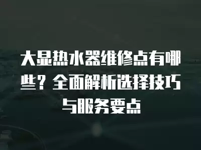 大显热水器维修点有哪些？全面解析选择技巧与服务要点