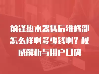 前锋热水器售后维修部怎么样啊多少钱啊？权威解析与用户口碑