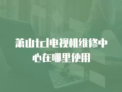 萧山tcl电视机维修中心在哪里使用