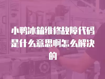 小鸭冰箱维修故障代码是什么意思啊怎么解决的