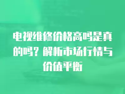 电视维修价格高吗是真的吗？解析市场行情与价值平衡