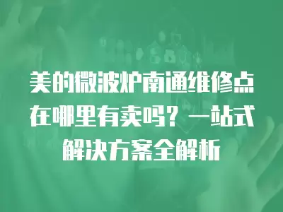 美的微波炉南通维修点在哪里有卖吗？一站式解决方案全解析