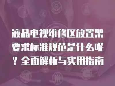 液晶电视维修区放置架要求标准规范是什么呢？全面解析与实用指南