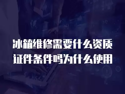 冰箱维修需要什么资质证件条件吗为什么使用