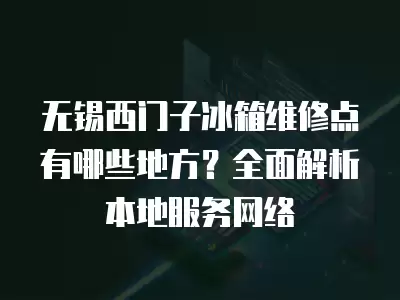 无锡西门子冰箱维修点有哪些地方？全面解析本地服务网络