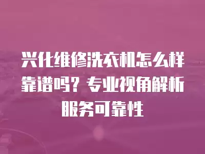 兴化维修洗衣机怎么样靠谱吗？专业视角解析服务可靠性