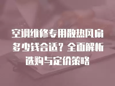 空调维修专用散热风扇多少钱合适？全面解析选购与定价策略