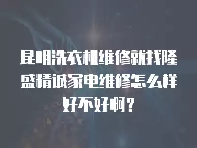 昆明洗衣机维修就找隆盛精诚家电维修怎么样好不好啊？