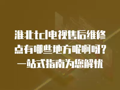淮北tcl电视售后维修点有哪些地方呢啊呀？一站式指南为您解忧