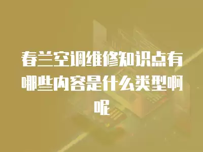 春兰空调维修知识点有哪些内容是什么类型啊呢