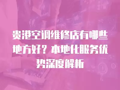 贵港空调维修店有哪些地方好？本地化服务优势深度解析