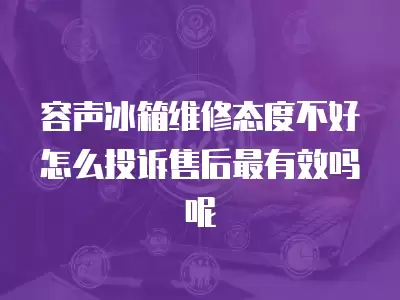 容声冰箱维修态度不好怎么投诉售后最有效吗呢
