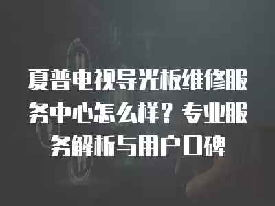 夏普电视导光板维修服务中心怎么样？专业服务解析与用户口碑