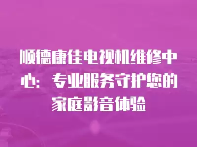 顺德康佳电视机维修中心：专业服务守护您的家庭影音体验