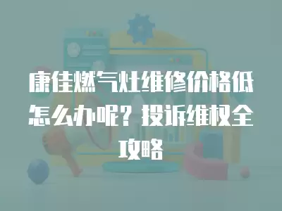 康佳燃气灶维修价格低怎么办呢？投诉维权全攻略
