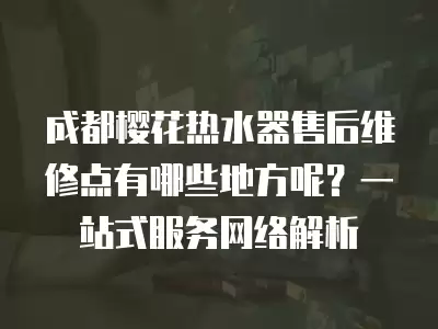 成都樱花热水器售后维修点有哪些地方呢?一站式服务网络解析