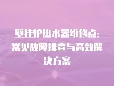 壁挂炉热水器维修点:常见故障排查与高效解决方案
