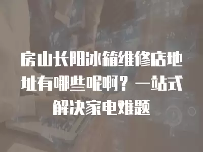 房山长阳冰箱维修店地址有哪些呢啊?一站式解决家电难题