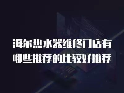海尔热水器维修门店有哪些推荐的比较好推荐