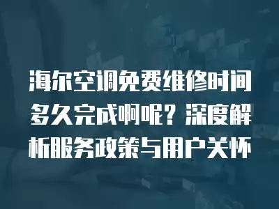 海尔空调免费维修时间多久完成啊呢？深度解析服务政策与用户关怀