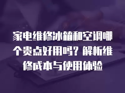 家电维修冰箱和空调哪个贵点好用吗？解析维修成本与使用体验