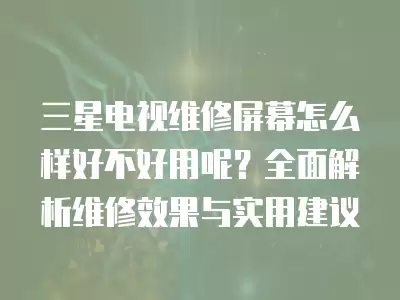 三星电视维修屏幕怎么样好不好用呢?全面解析维修效果与实用建议