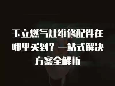 玉立燃气灶维修配件在哪里买到？一站式解决方案全解析