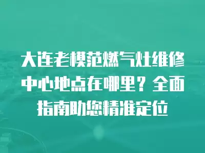大连老模范燃气灶维修中心地点在哪里？全面指南助您精准定位