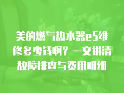 美的燃气热水器e5维修多少钱啊?一文讲清故障排查与费用明细