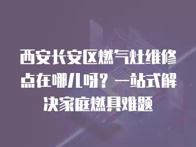 西安长安区燃气灶维修点在哪儿呀?一站式解决家庭燃具难题 西安长安区燃气灶维修点在哪儿呀?一站式解决家庭燃具难题
