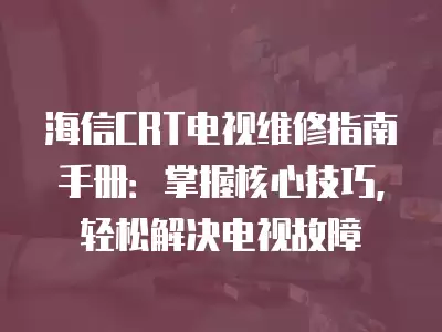 海信CRT电视维修指南手册：掌握核心技巧，轻松解决电视故障