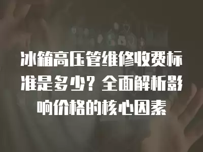 冰箱高压管维修收费标准是多少?全面解析影响价格的核心因素 冰箱高压管维修收费标准是多少?全面解析影响价格的核心因素