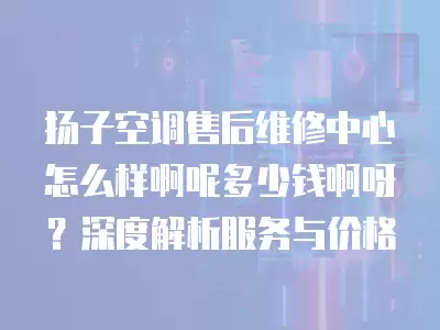 扬子空调售后维修中心怎么样啊呢多少钱啊呀?深度解析服务与价格
