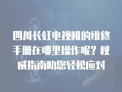 四川长虹电视机的维修手册在哪里操作呢?权威指南助您轻松应对
