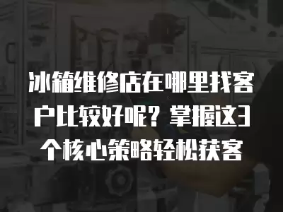 冰箱维修店在哪里找客户比较好呢？掌握这3个核心策略轻松获客