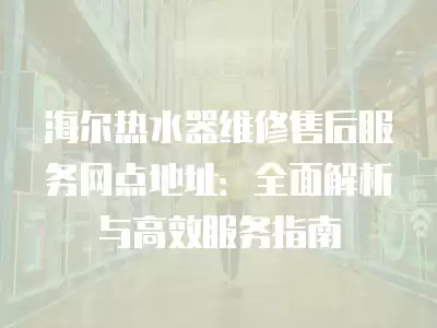 海尔热水器维修售后服务网点地址:全面解析与高效服务指南